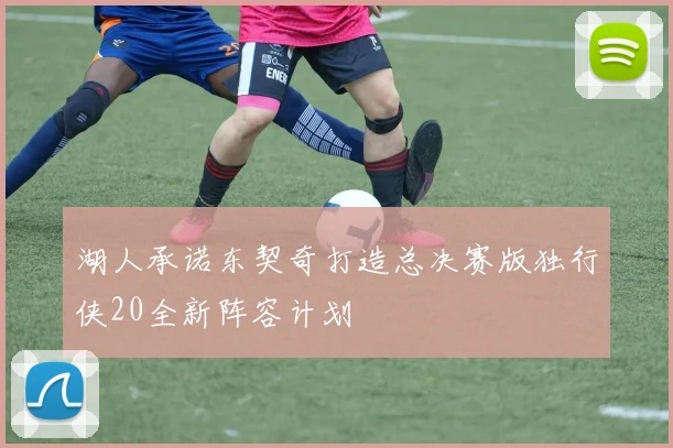 湖人承诺东契奇打造总决赛版独行侠20全新阵容计划