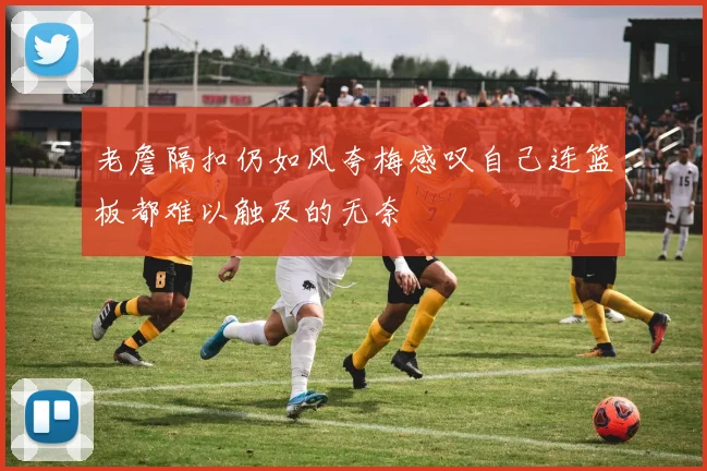 老詹隔扣仍如风夸梅感叹自己连篮板都难以触及的无奈
