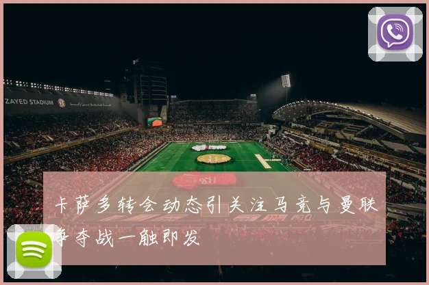 卡萨多转会动态引关注马竞与曼联争夺战一触即发
