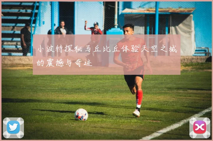 小波特探秘马丘比丘体验天空之城的震撼与奇迹