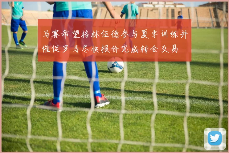 马赛希望格林伍德参与夏季训练并催促罗马尽快报价完成转会交易