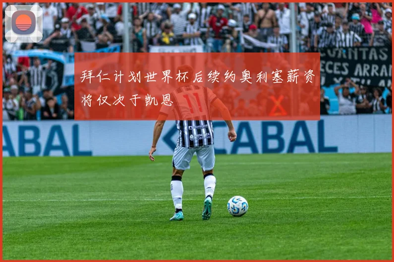 拜仁计划世界杯后续约奥利塞薪资将仅次于凯恩