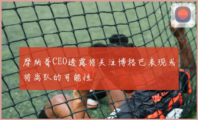 摩纳哥CEO透露将关注博格巴表现或将离队的可能性