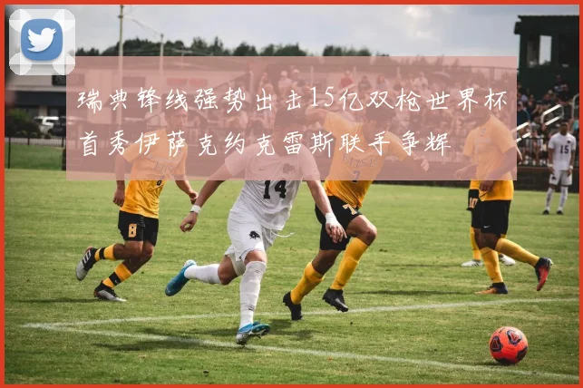 瑞典锋线强势出击15亿双枪世界杯首秀伊萨克约克雷斯联手争辉