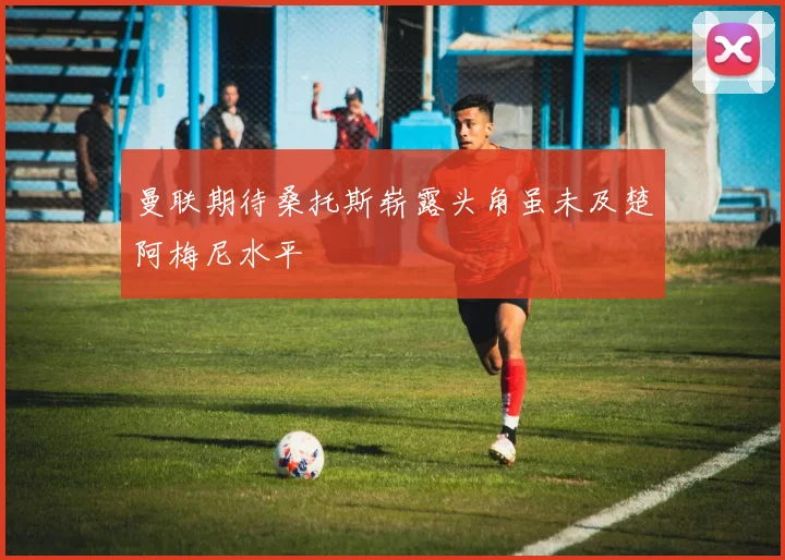 曼联期待桑托斯崭露头角虽未及楚阿梅尼水平
