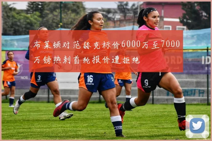 布莱顿对范赫克标价6000万至7000万镑热刺首轮报价遭拒绝