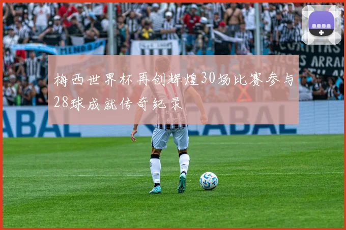 梅西世界杯再创辉煌30场比赛参与28球成就传奇纪录