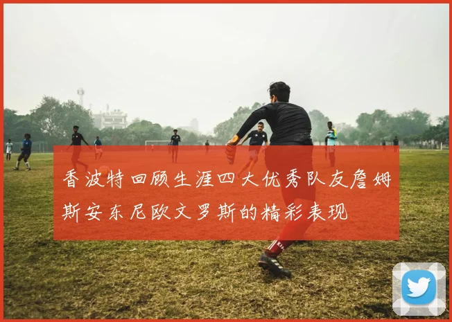 香波特回顾生涯四大优秀队友詹姆斯安东尼欧文罗斯的精彩表现