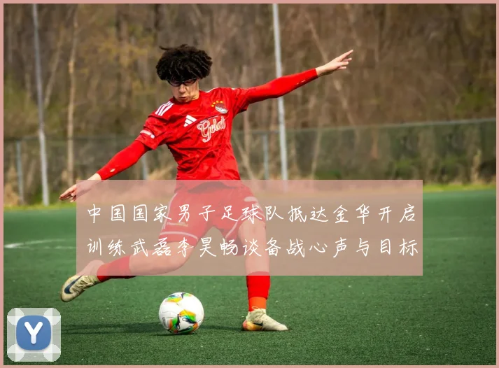 中国国家男子足球队抵达金华开启训练武磊李昊畅谈备战心声与目标