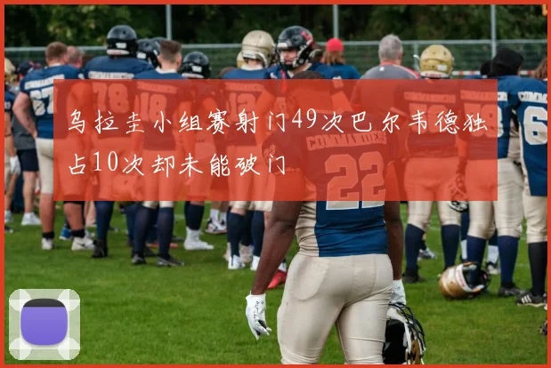乌拉圭小组赛射门49次巴尔韦德独占10次却未能破门